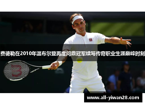 费德勒在2010年温布尔登再度问鼎冠军续写传奇职业生涯巅峰时刻