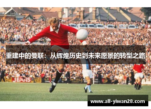 重建中的曼联：从辉煌历史到未来愿景的转型之路